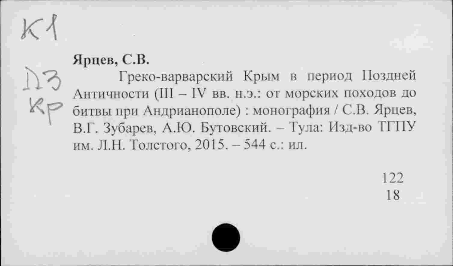 ﻿Ярцев, С.В.
Греко-варварский Крым в период Поздней Античности (III - IV вв. н.э.: от морских походов до битвы при Андрианополе) : монография / С.В. Ярцев, В.Г. Зубарев, А.Ю. Бутовский. - Тула: Изд-во ТГТІУ им. Л.Н. Толстого, 2015. - 544 с.: ил.
122
18